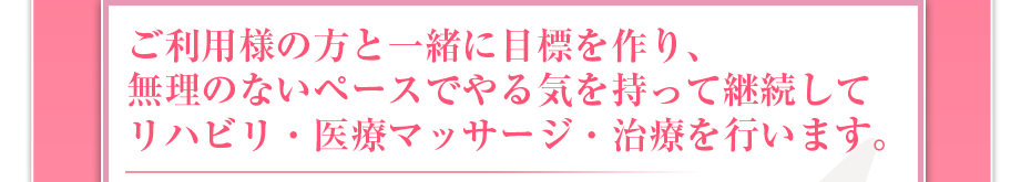 ご利用様の方と一緒に目標を作り、無理のないペースでやる気を持って継続してリハビリ・医療マッサージ・治療を行います。