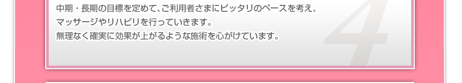 中期・長期の目標を定めて、ご利用者さまにピッタリのペースを考え、マッサージやリハビリを行っていきます。無理なく確実に効果が上がるような施術を心がけています。