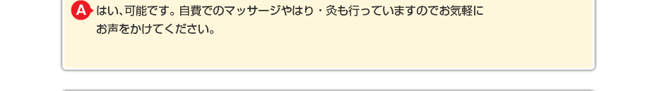 はい、可能です。 自費でのマッサージや針灸も行っていますのでお気軽にお声をかけてください。